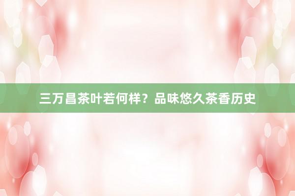 三万昌茶叶若何样？品味悠久茶香历史