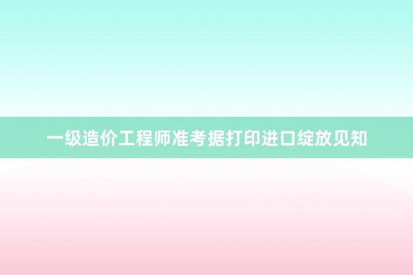 一级造价工程师准考据打印进口绽放见知