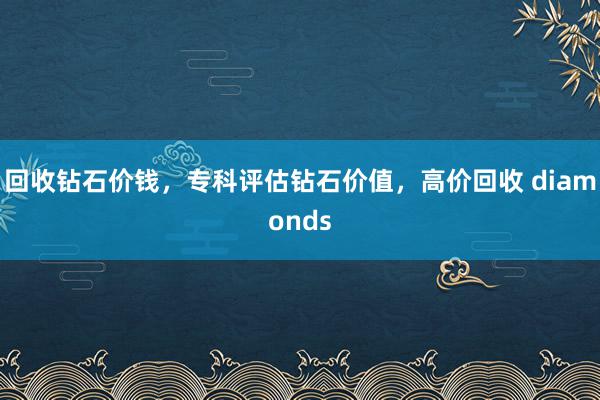 回收钻石价钱，专科评估钻石价值，高价回收 diamonds